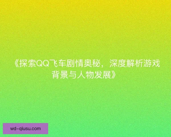 《探索QQ飞车剧情奥秘，深度解析游戏背景与人物发展》