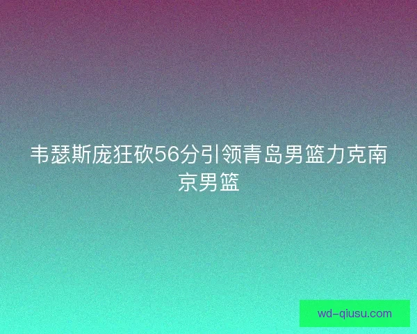 韦瑟斯庞狂砍56分引领青岛男篮力克南京男篮