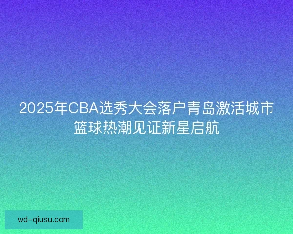 2025年CBA选秀大会落户青岛激活城市篮球热潮见证新星启航